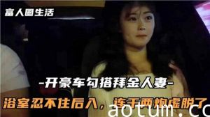 开豪车勾搭白金人妻浴室忍不住后入连干两炮虚脱了