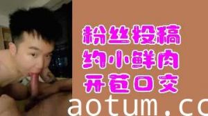 粉丝投稿：小鲜肉开苞口交初体验激情实录