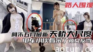 阿朱五月最新福利：天桥大胆暴露诱惑，电车小哥看直眼，女友吃醋怒骂！