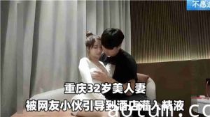 32岁美艳人妻遭网红小鲜肉诱骗至酒店，灌满浓精内射！