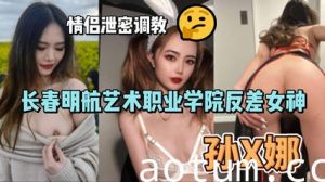 网爆长春明航艺术职业学院反差女神孙俪娜 情侣泄密调教视频流出
