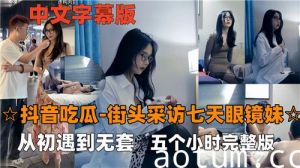 抖音吃瓜街头采访七天眼镜妹从初遇到无套五个小时完整版