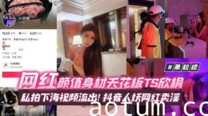 年度稀缺百万粉丝网红黑料 网红颜值身材天花板TS欣桐，私拍下海视频流出！抖音人妖网红卖淫