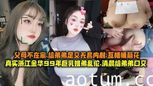 真实浙江金华99年巨乳姐弟乱伦清晨父母不在家给弟弟足交无套内射互桶菊花