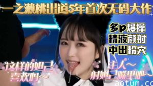 一之濑桃出道5年，首次无码大作，多P爆操精液颜射，中出粉穴的...