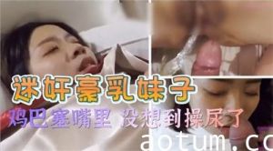 迷奸豪乳妹子鸡巴塞嘴里没想到操尿了
