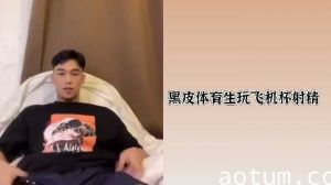 黝黑体育生激情玩飞机杯，高潮射精快感无限