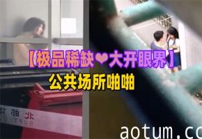 稀有极品！公共场合激战全记录，偷拍视角让你大开眼界欲罢不能