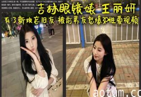 吉林眼镜婊 王丽妍 有了新欢忘旧友 被前男友怒爆3P性爱视频 昔日激情画面被还原