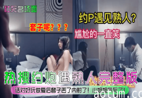 热搜约炮遇熟人完整版！话对好玩做爱后套子丢了内射了！小姐姐气死了！到底是什么关系对话解密