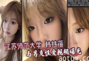 江苏师范大学 韩祎蓓 与男友性爱视频曝光 女上乘骑双乳晃动不停 无套爆操蜜穴汁水飞溅