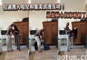 拉满黑人哈尼和集美浪漫互动 ！温柔贴心奴家看射了