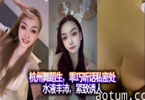杭州舞蹈生，乖巧听话私密处水液丰沛，紧致诱人。