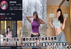 抖音50万粉【爆炒肉肉啦】极度反差婊 开火车裸舞，大量啪啪自慰视频流出