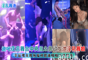 迪吧夜店舞台中央当众兽欲发泄淫艳舞娘，幸运观众现场福利揩油啪啪15部精选