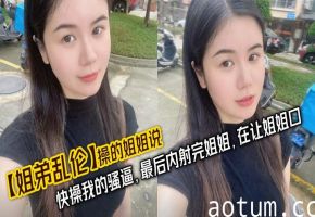 【姐弟乱伦】操的姐姐说，快操我的骚逼，最后内射完姐姐，在让姐姐口