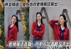 【熟女精选】受伤也对老姨疯狂输出，老姨骚话连篇，内射后一滴都没流出