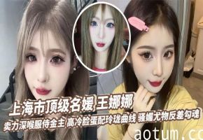 上海市顶级名媛 王娜娜 卖力深喉服侍金主 高冷脸蛋配玲珑曲线 骚媚尤物反差勾魂