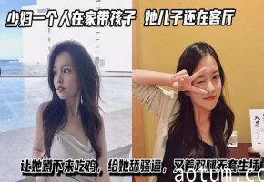 少妇一个人在家带孩子，进她卧室看着黑丝大长腿，她儿子还在客厅让她蹲下来吃鸡，给她舔骚逼，叉着双腿无套生插