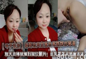 【母子乱伦】裸聊的网友竟然是妈妈的骚逼 粗大肉棒狠插到腿软颤抖！巨乳晃荡间娇喘连连浪叫不止