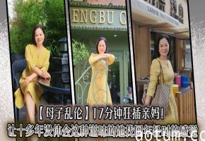 【母子乱伦】17分钟狂插亲妈！让十多年没体会这种滋味的她找回年轻时的感觉，儿子长大了没白养
