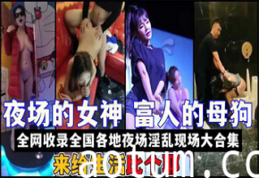 全国夜场女神淫乱实录：KTV酒吧夜店性爱现场激情大合集