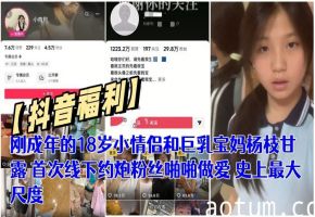【抖音福利】刚成年的18岁小情侣和巨乳宝妈杨枝甘露 首次线下约炮粉丝啪啪做爱 史上最大尺度