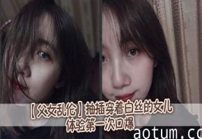 【父女乱伦】抽插穿着白丝的女儿，体验第一次口爆