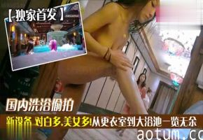 独家首发国内洗浴偷拍新设备对白多美女多从更衣室到大浴池一览无余萝莉学生可爱白虎自慰