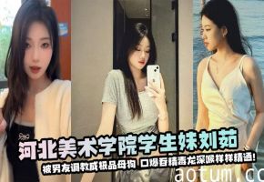 河北美术学院学生妹刘茹被男友调教成极品母狗--口爆吞精毒龙深喉样样精通！