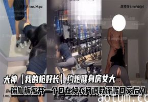 大神【我的枪好长】约炮健身房女大，瑜伽裤撕开一个口在换衣间调教深喉口交后入，不觉得过瘾带回家继续抽插。