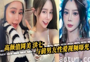 高颜值网美 洪七 与前男友性爱视频曝光 露脸口交18厘米大鸡巴整根吞没 骚逼骑乘后入疯狂榨精