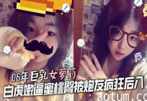 06年巨乳女萝莉 白虎嫩逼蜜桃臀被炮友疯狂后入 大鸡巴猛操嫩逼 女上位榨精 又骚性欲又强操起来爽死了