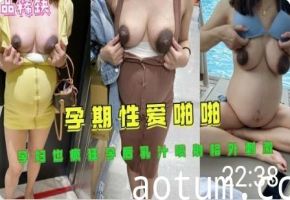 怀孕人妻孕期性爱乳汁狂喷，孕后高潮射奶加倍刺激！