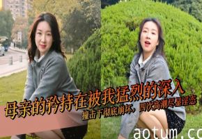 【母子乱伦】母亲的矜持在被我猛烈的深入撞击下彻底崩坏，四次高潮尽显淫态