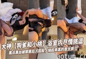 大神【狗爹和小桃】浴室内尽情挑逗，黑点黑丝被狠狠后入屁股，操起来真的是太爽了