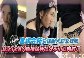 富桥会所勾搭刚入职的女技师趁没什么客人直接加钟插入不小心内射了