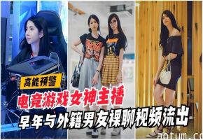 高能泄密电竞游戏女神主播早年与外籍男友裸聊视频流出国产网曝门自慰网红自拍