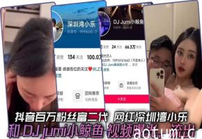抖音百万粉丝富二代 网红深圳湾小乐 和 DJ jumi小鲸鱼 视频曝光，流出