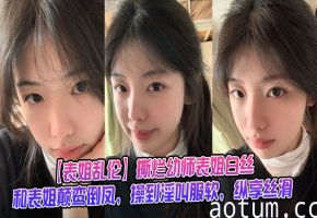 【表姐乱伦】撕烂幼师表姐白丝，和表姐颠鸾倒凤，操到淫叫服软，纵享丝滑