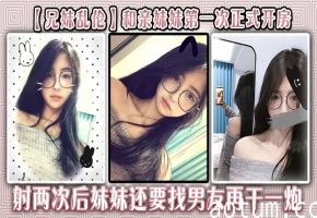【兄妹乱伦】和亲妹妹第一次正式开房，射两次后妹妹还要找男友再干一炮