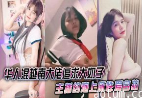 华人混越南大佬追求大奶子主播约炮上床性爱自拍