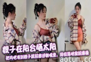 【嫂子乱伦】嫂子在阳台晒太阳，把鸡吧凑到嫂子跟前塞进她嘴里，按在落地窗前爆操