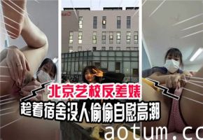北京艺术学校清纯校花私下真面目！宿舍无人时疯狂自慰揉穴，高潮喷水内裤湿透