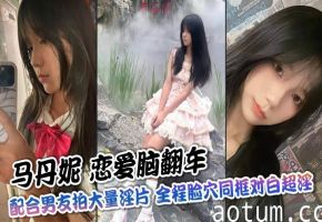 【完整版】马丹妮 恋爱脑翻车 配合男友拍大量淫片 全程脸穴同框对白超淫 彻底沦为公共飞机杯！