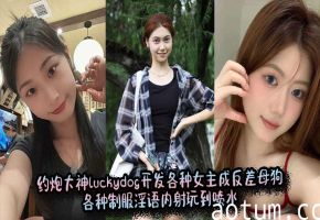 约炮大神luckydog开发各种女主成反差母狗，各种制服淫语内射玩到喷水