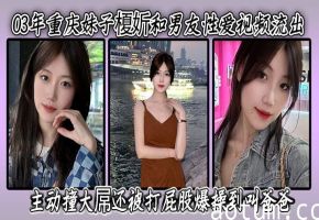 03年重庆妹子榎妡和男友性爱视频流出 ，主动撞大屌还被打屁股爆操到叫爸爸