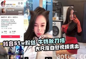 抖音51w粉丝 牛奶秋刀姨 大尺度自慰视频流出