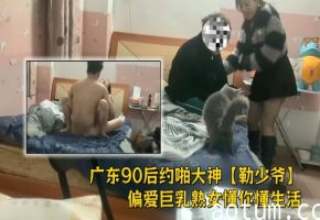 广东90后约啪大神【勒少爷】偏爱巨乳熟女懂你懂生活