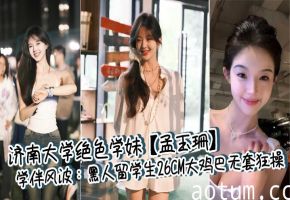济南大学绝色学妹【孟玉珊】学伴风波：黑人留学生26CM大鸡巴无套狂操，白浆四溢后相忘江湖！